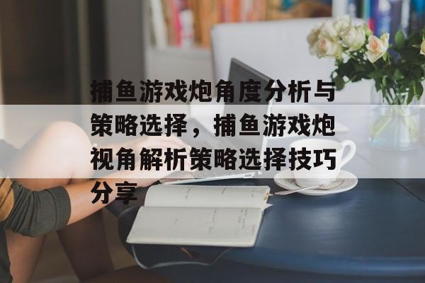 捕鱼游戏炮角度分析与策略选择，捕鱼游戏炮视角解析策略选择技巧分享