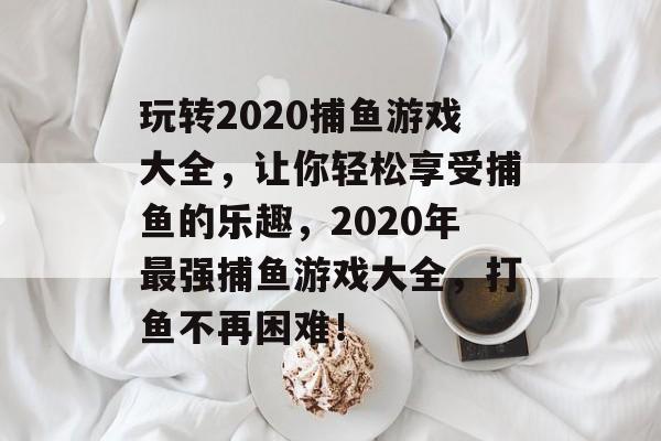 玩转2020捕鱼游戏大全，让你轻松享受捕鱼的乐趣，2020年最强捕鱼游戏大全，打鱼不再困难！