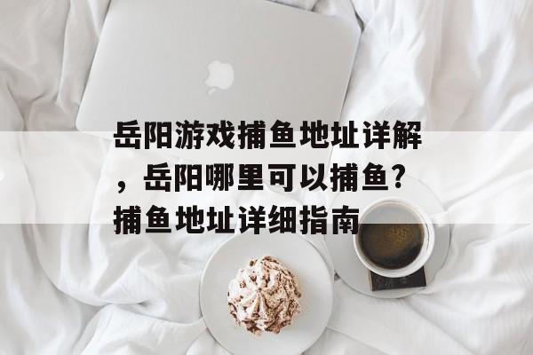 岳阳游戏捕鱼地址详解，岳阳哪里可以捕鱼?捕鱼地址详细指南