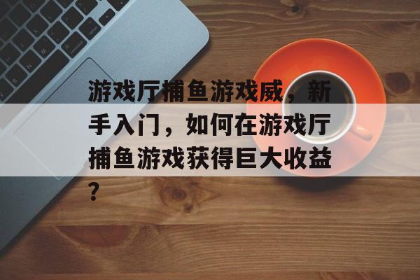 游戏厅捕鱼游戏威，新手入门，如何在游戏厅捕鱼游戏获得巨大收益？