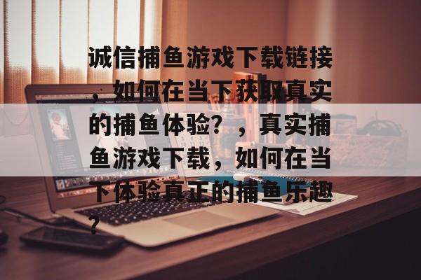 诚信捕鱼游戏下载链接，如何在当下获取真实的捕鱼体验？，真实捕鱼游戏下载，如何在当下体验真正的捕鱼乐趣？