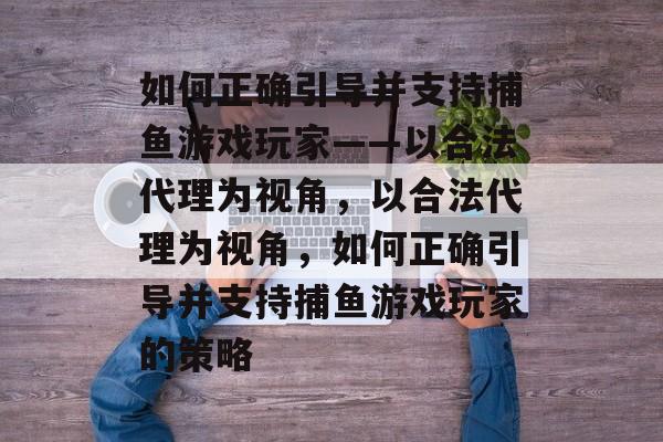 如何正确引导并支持捕鱼游戏玩家——以合法代理为视角，以合法代理为视角，如何正确引导并支持捕鱼游戏玩家的策略