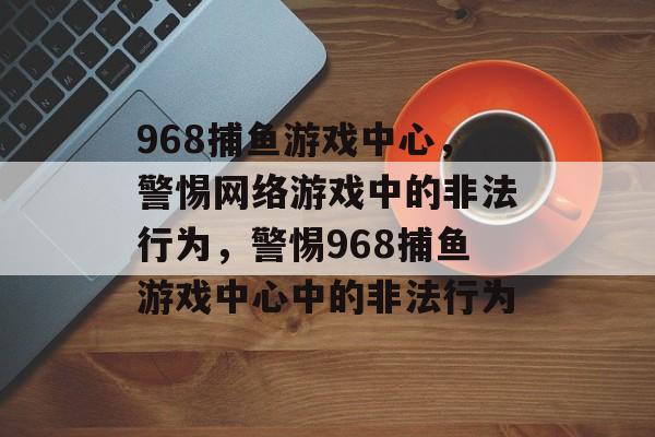 968捕鱼游戏中心，警惕网络游戏中的非法行为，警惕968捕鱼游戏中心中的非法行为