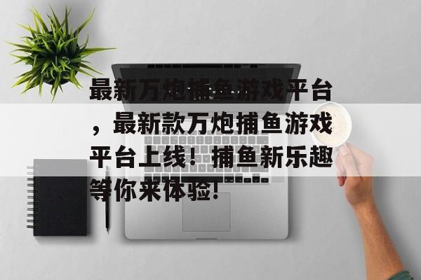 最新万炮捕鱼游戏平台，最新款万炮捕鱼游戏平台上线！捕鱼新乐趣等你来体验!