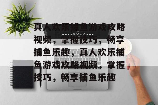 真人欢乐捕鱼游戏攻略视频，掌握技巧，畅享捕鱼乐趣，真人欢乐捕鱼游戏攻略视频，掌握技巧，畅享捕鱼乐趣