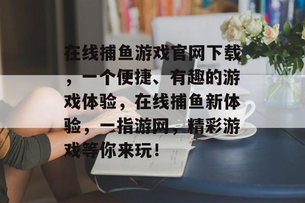 在线捕鱼游戏官网下载，一个便捷、有趣的游戏体验，在线捕鱼新体验，一指游网，精彩游戏等你来玩！