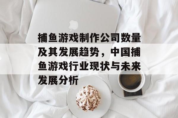 捕鱼游戏制作公司数量及其发展趋势，中国捕鱼游戏行业现状与未来发展分析