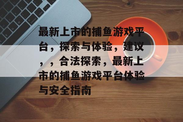 最新上市的捕鱼游戏平台，探索与体验，建议，，合法探索，最新上市的捕鱼游戏平台体验与安全指南