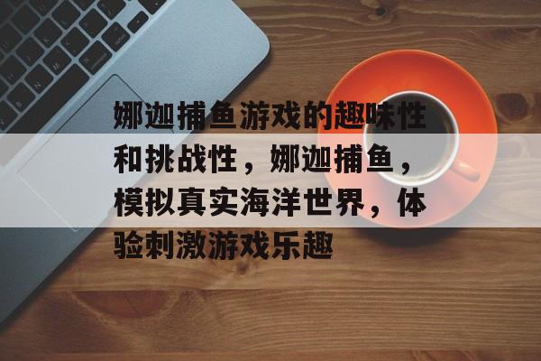 娜迦捕鱼游戏的趣味性和挑战性，娜迦捕鱼，模拟真实海洋世界，体验刺激游戏乐趣