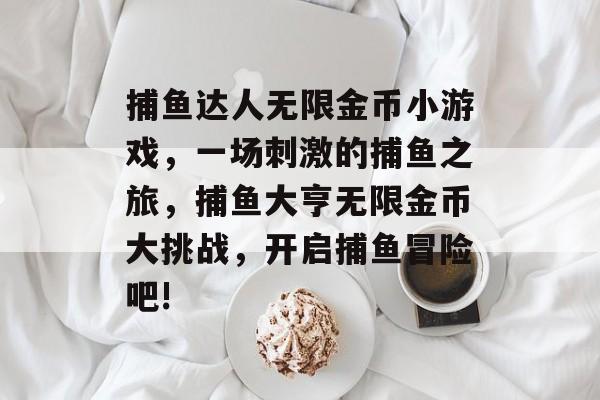 捕鱼达人无限金币小游戏，一场刺激的捕鱼之旅，捕鱼大亨无限金币大挑战，开启捕鱼冒险吧!