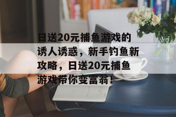 日送20元捕鱼游戏的诱人诱惑，新手钓鱼新攻略，日送20元捕鱼游戏带你变富翁！