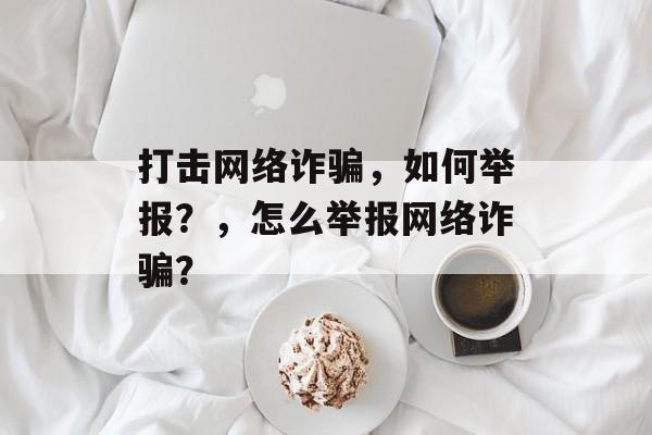 打击网络诈骗，如何举报？，怎么举报网络诈骗？