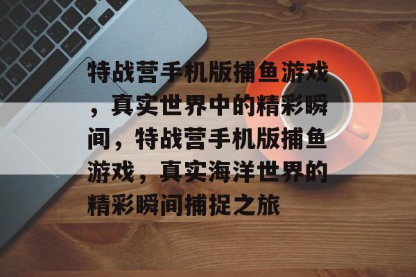 特战营手机版捕鱼游戏，真实世界中的精彩瞬间，特战营手机版捕鱼游戏，真实海洋世界的精彩瞬间捕捉之旅