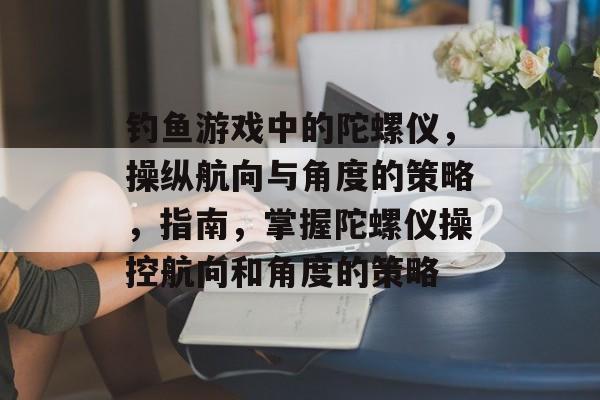 钓鱼游戏中的陀螺仪，操纵航向与角度的策略，指南，掌握陀螺仪操控航向和角度的策略