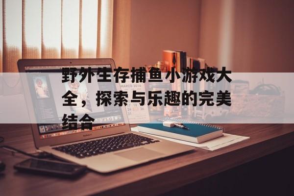 野外生存捕鱼小游戏大全，探索与乐趣的完美结合