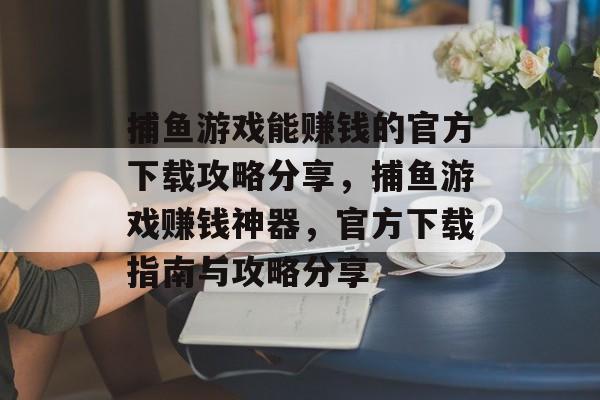 捕鱼游戏能赚钱的官方下载攻略分享，捕鱼游戏赚钱神器，官方下载指南与攻略分享