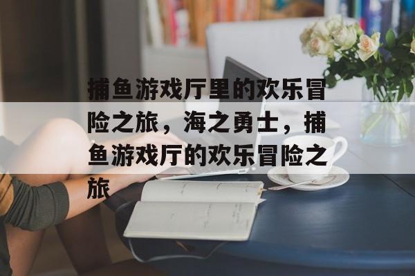 捕鱼游戏厅里的欢乐冒险之旅，海之勇士，捕鱼游戏厅的欢乐冒险之旅