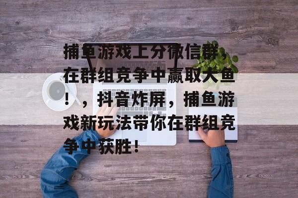 捕鱼游戏上分微信群，在群组竞争中赢取大鱼！，抖音炸屏，捕鱼游戏新玩法带你在群组竞争中获胜！