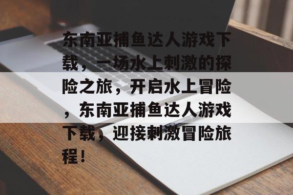 东南亚捕鱼达人游戏下载，一场水上刺激的探险之旅，开启水上冒险，东南亚捕鱼达人游戏下载，迎接刺激冒险旅程！