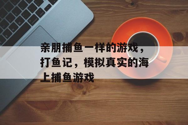 亲朋捕鱼一样的游戏，打鱼记，模拟真实的海上捕鱼游戏