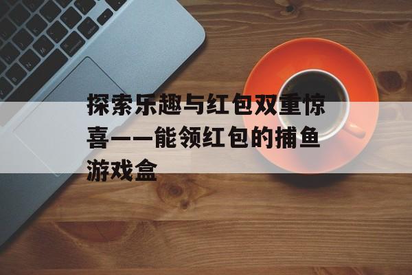 探索乐趣与红包双重惊喜——能领红包的捕鱼游戏盒