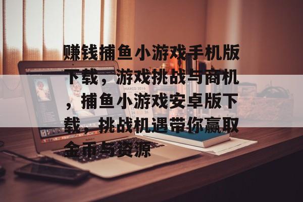 赚钱捕鱼小游戏手机版下载，游戏挑战与商机，捕鱼小游戏安卓版下载，挑战机遇带你赢取金币与资源