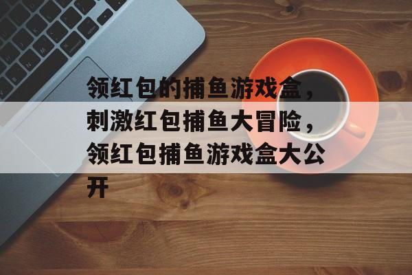 领红包的捕鱼游戏盒，刺激红包捕鱼大冒险，领红包捕鱼游戏盒大公开