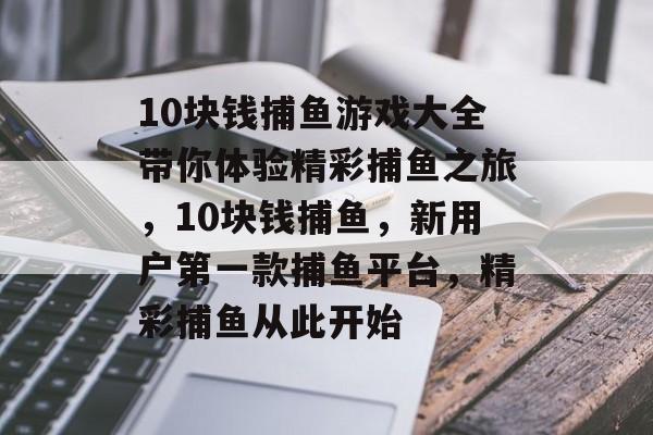 10块钱捕鱼游戏大全带你体验精彩捕鱼之旅，10块钱捕鱼，新用户第一款捕鱼平台，精彩捕鱼从此开始