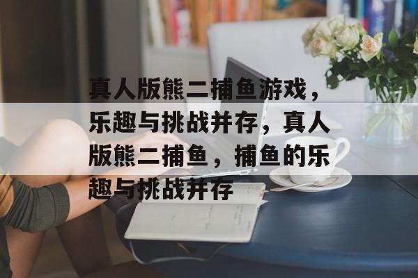 真人版熊二捕鱼游戏，乐趣与挑战并存，真人版熊二捕鱼，捕鱼的乐趣与挑战并存