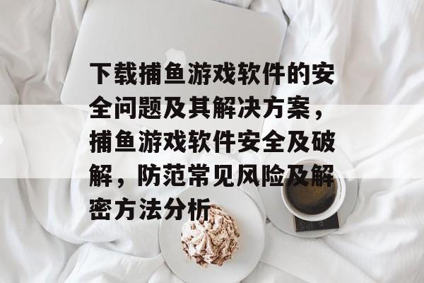 下载捕鱼游戏软件的安全问题及其解决方案，捕鱼游戏软件安全及破解，防范常见风险及解密方法分析