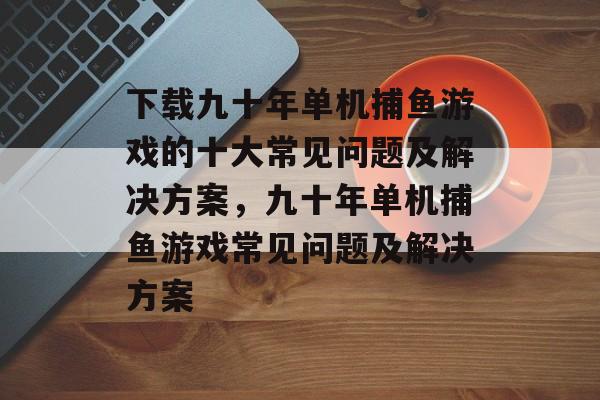 下载九十年单机捕鱼游戏的十大常见问题及解决方案，九十年单机捕鱼游戏常见问题及解决方案