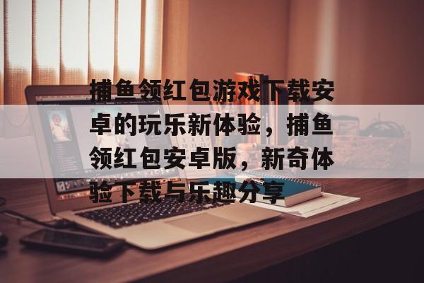 捕鱼领红包游戏下载安卓的玩乐新体验，捕鱼领红包安卓版，新奇体验下载与乐趣分享