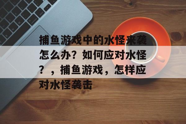 捕鱼游戏中的水怪来袭怎么办？如何应对水怪？，捕鱼游戏，怎样应对水怪袭击