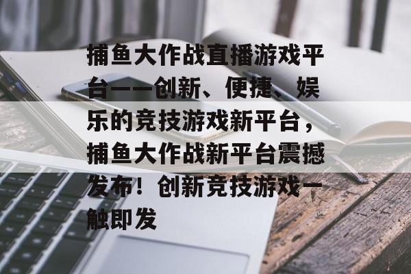 捕鱼大作战直播游戏平台——创新、便捷、娱乐的竞技游戏新平台，捕鱼大作战新平台震撼发布！创新竞技游戏一触即发