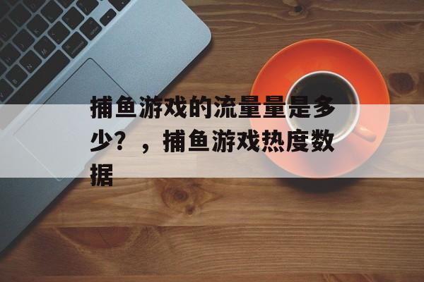 捕鱼游戏的流量量是多少？，捕鱼游戏热度数据