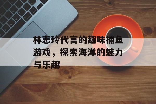 林志玲代言的趣味捕鱼游戏，探索海洋的魅力与乐趣