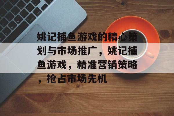 姚记捕鱼游戏的精心策划与市场推广，姚记捕鱼游戏，精准营销策略，抢占市场先机