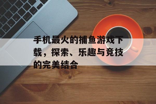 手机最火的捕鱼游戏下载，探索、乐趣与竞技的完美结合