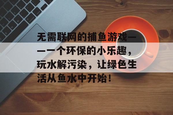 无需联网的捕鱼游戏——一个环保的小乐趣，玩水解污染，让绿色生活从鱼水中开始！