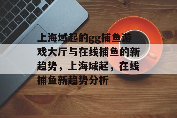 上海域起的gg捕鱼游戏大厅与在线捕鱼的新趋势，上海域起，在线捕鱼新趋势分析