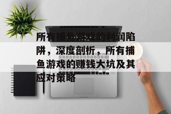 所有捕鱼游戏的利润陷阱，深度剖析，所有捕鱼游戏的赚钱大坑及其应对策略