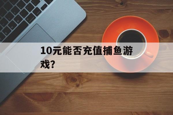 10元能否充值捕鱼游戏？