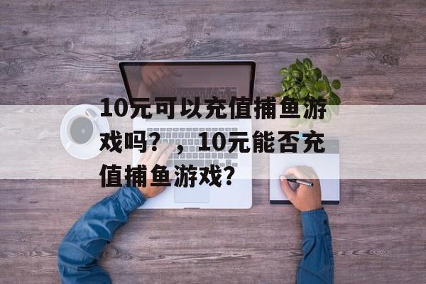 10元可以充值捕鱼游戏吗？，10元能否充值捕鱼游戏？