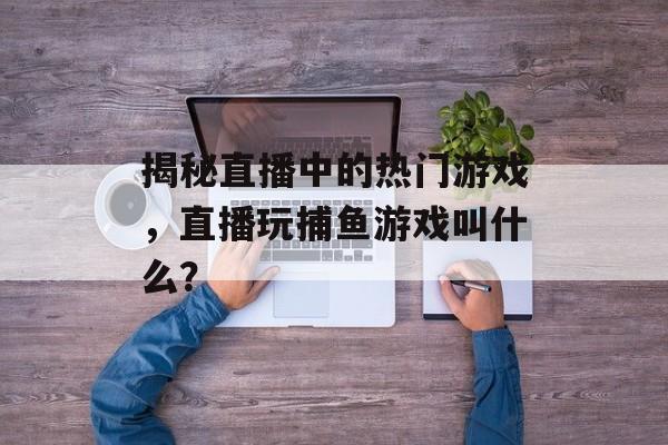 揭秘直播中的热门游戏，直播玩捕鱼游戏叫什么？