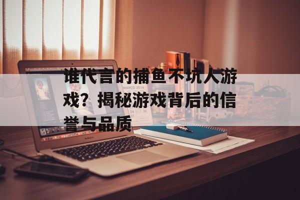 谁代言的捕鱼不坑人游戏？揭秘游戏背后的信誉与品质