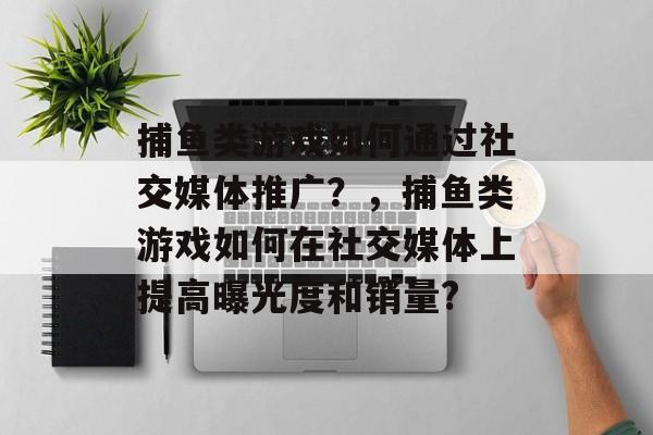 捕鱼类游戏如何通过社交媒体推广？，捕鱼类游戏如何在社交媒体上提高曝光度和销量?