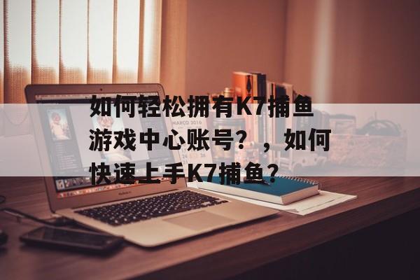 如何轻松拥有K7捕鱼游戏中心账号？，如何快速上手K7捕鱼？