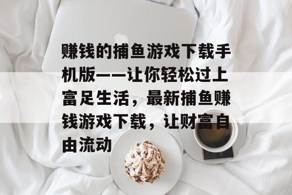 赚钱的捕鱼游戏下载手机版——让你轻松过上富足生活，最新捕鱼赚钱游戏下载，让财富自由流动