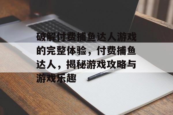 破解付费捕鱼达人游戏的完整体验，付费捕鱼达人，揭秘游戏攻略与游戏乐趣