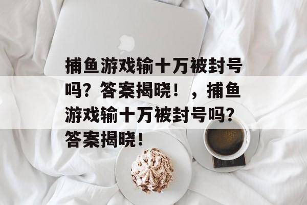 捕鱼游戏输十万被封号吗？答案揭晓！，捕鱼游戏输十万被封号吗？答案揭晓！